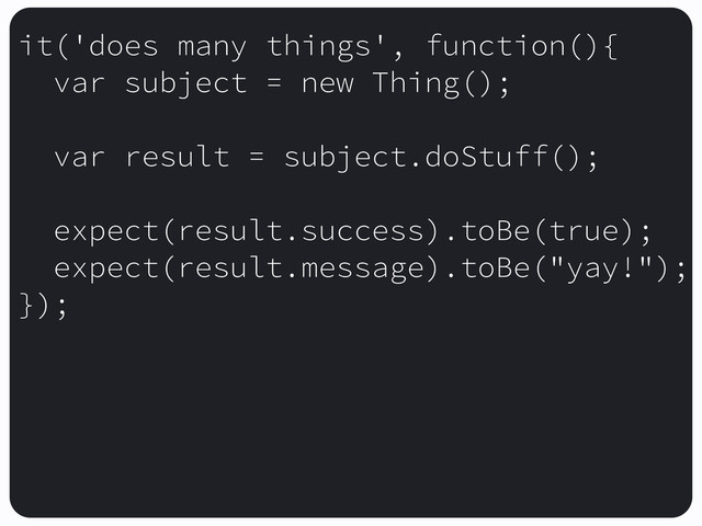 it('does many things', function(){
var subject = new Thing();
var result = subject.doStuff();
expect(result.success).toBe(true);
expect(result.message).toBe("yay!");
});
