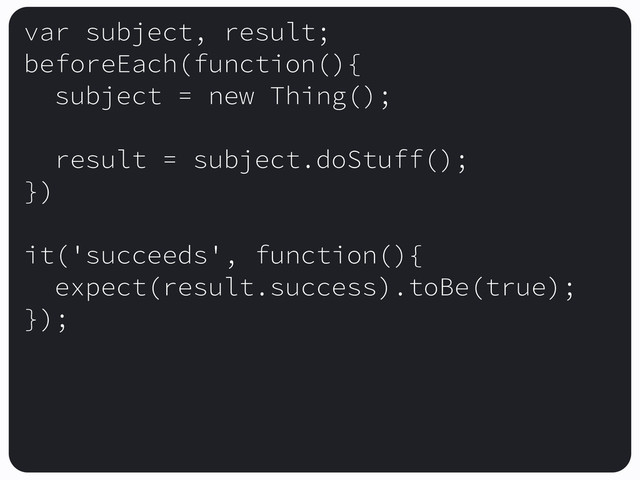 var subject, result;
beforeEach(function(){
subject = new Thing();
result = subject.doStuff();
})
it('succeeds', function(){
expect(result.success).toBe(true);
});
