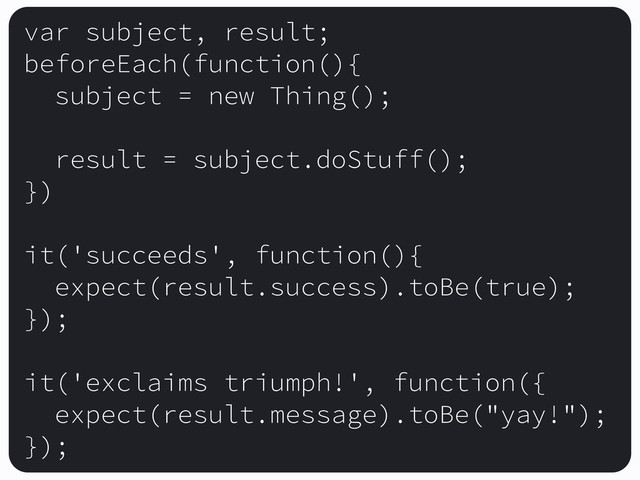 var subject, result;
beforeEach(function(){
subject = new Thing();
result = subject.doStuff();
})
it('succeeds', function(){
expect(result.success).toBe(true);
});
it('exclaims triumph!', function({
expect(result.message).toBe("yay!");
});

