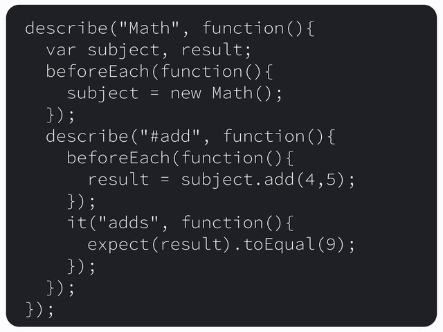 describe("Math", function(){
var subject, result;
beforeEach(function(){
subject = new Math();
});
describe("#add", function(){
beforeEach(function(){
result = subject.add(4,5);
});
it("adds", function(){
expect(result).toEqual(9);
});
});
});
