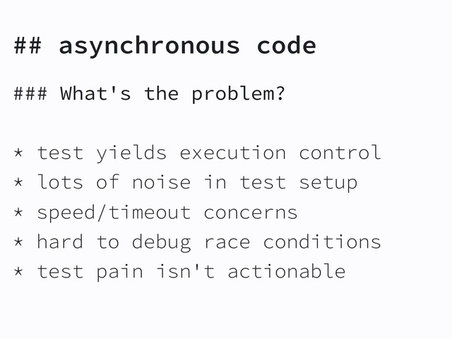 ## asynchronous code
### What's the problem?
* test yields execution control
* lots of noise in test setup
* speed/timeout concerns
* hard to debug race conditions
* test pain isn't actionable
