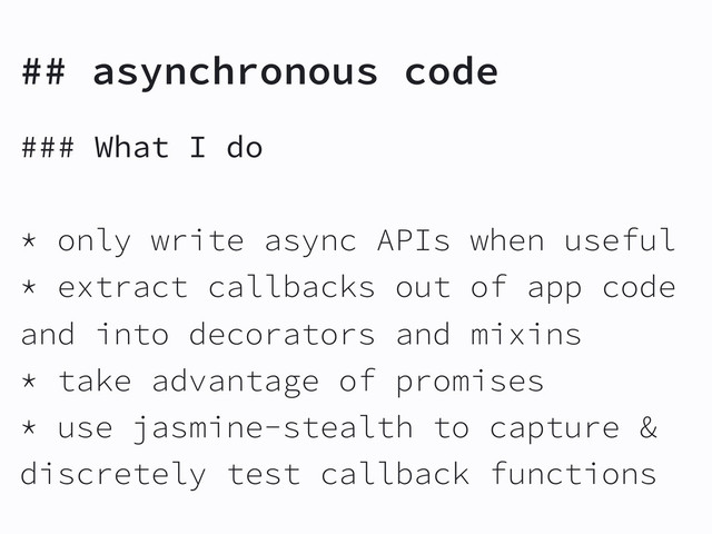 ## asynchronous code
### What I do
* only write async APIs when useful
* extract callbacks out of app code
and into decorators and mixins
* take advantage of promises
* use jasmine-stealth to capture &
discretely test callback functions
