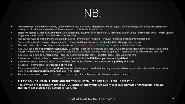 NB!
• This reference guide describes every tool one by one and is aimed at anyone who wants to get familiar with digital forensics and penetration
testing or refresh their knowledge in these areas with tools available in Kali Linux
• Note! I’ve tried to gather as much information as possible, however, even despite that, some entries don’t have information, which I might update
if I get more information. Also, mistakes are inevitable
• The purpose was to create the most detailed source of every tool in Kali Linux for quick reference and better understanding
• Some tools fall under several categories, which means that duplicate entries exist in the full ~670 pages long source
• The information about every tool usually consists of: DESCRIPTION, USAGE, EXAMPLE and sometimes OPTIONS and TIPs
• Kali Linux tools are not limited to Kali Linux / Backtrack (most can be installed on other Linux distributions taking into consideration all the
necessary dependencies. Additionally, some tools are also available on other types of operating systems such as Windows and Mac OS)
• Kali Linux is a new and developing OS – some tools may be added, some - updated, some – removed over time
• It is assumed that all tools are run as root (or as administrator) (in Kali Linux you are root by default)
• All the information gathered about each tool has been found freely on the Internet and is publicly available
• Sources of information are referenced at the end
• Most command line tools include options, however, due to space considerations, only some tools have options listed (search the internet for
options, read documentation/manual, use –h or --help)
• For more information on each tool - search the internet, click on links or check the references at the end
• PLEASE DO NOT USE KALI LINUX AND THE TOOLS LISTED HERE FOR ANY ILLEGAL OPERATION!
• Tools which are specifically aimed at DOS, DDOS or anonymity are rarely used in legitimate engagements, and are
therefore not installed by default in Kali Linux
List of Tools for Kali Linux 2013 2
