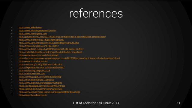 references
• http://www.aldeid.com
• http://www.morningstarsecurity.com
• http://www.hackingdna.com
• http://zer0byte.com/2013/03/19/kali-linux-complete-tools-list-installation-screen-shots/
• http://www.monkey.org/~dugsong/fragroute/
• http://www.sans.org/security-resources/idfaq/fragroute.php
• http://flylib.com/books/en/3.105.1.82/1/
• http://www.darknet.org.uk/2008/04/cdpsnarf-cdp-packet-sniffer/
• http://mateslab.weebly.com/dnmap-the-distributed-nmap.html
• http://www.tuicool.com/articles/raimMz
• http://backtrackwasneversoeasy.blogspot.co.uk/2012/02/terminating-internet-of-whole-network.html
• http://www.ethicalhacker.net
• http://nmap.org/ncat/guide/ncat-tricks.html
• http://nixgeneration.com/~jaime/netdiscover/
• http://csabyblog.blogspot.co.uk
• http://thehackernews.com
• https://code.google.com/p/wol-e/wiki/Help
• http://linux.die.net/man/1/xprobe2
• http://www.digininja.org/projects/twofi.php
• https://code.google.com/p/intrace/wiki/intrace
• https://github.com/iSECPartners/sslyze/wiki
• http://www.securitytube-tools.net/index.php@title=Braa.html
• http://security.radware.com
List of Tools for Kali Linux 2013 11
