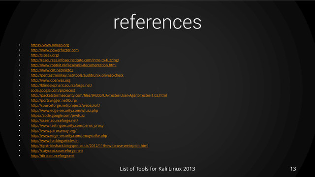 references
• https://www.owasp.org
• http://www.powerfuzzer.com
• http://sipsak.org/
• http://resources.infosecinstitute.com/intro-to-fuzzing/
• http://www.rootkit.nl/files/lynis-documentation.html
• http://www.cirt.net/nikto2
• http://pentestmonkey.net/tools/audit/unix-privesc-check
• http://www.openvas.org
• http://blindelephant.sourceforge.net/
• code.google.com/p/plecost
• http://packetstormsecurity.com/files/94305/UA-Tester-User-Agent-Tester-1.03.html
• http://portswigger.net/burp/
• http://sourceforge.net/projects/websploit/
• http://www.edge-security.com/wfuzz.php
• https://code.google.com/p/wfuzz
• http://xsser.sourceforge.net/
• http://www.testingsecurity.com/paros_proxy
• http://www.parosproxy.org/
• http://www.edge-security.com/proxystrike.php
• http://www.hackingarticles.in
• http://tipstrickshack.blogspot.co.uk/2012/11/how-to-use-websploit.html
• http://cutycapt.sourceforge.net/
• http://dirb.sourceforge.net
List of Tools for Kali Linux 2013 13
