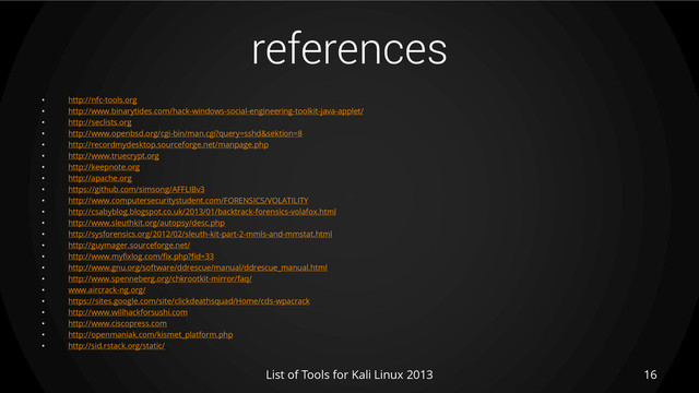 references
• http://nfc-tools.org
• http://www.binarytides.com/hack-windows-social-engineering-toolkit-java-applet/
• http://seclists.org
• http://www.openbsd.org/cgi-bin/man.cgi?query=sshd&sektion=8
• http://recordmydesktop.sourceforge.net/manpage.php
• http://www.truecrypt.org
• http://keepnote.org
• http://apache.org
• https://github.com/simsong/AFFLIBv3
• http://www.computersecuritystudent.com/FORENSICS/VOLATILITY
• http://csabyblog.blogspot.co.uk/2013/01/backtrack-forensics-volafox.html
• http://www.sleuthkit.org/autopsy/desc.php
• http://sysforensics.org/2012/02/sleuth-kit-part-2-mmls-and-mmstat.html
• http://guymager.sourceforge.net/
• http://www.myfixlog.com/fix.php?fid=33
• http://www.gnu.org/software/ddrescue/manual/ddrescue_manual.html
• http://www.spenneberg.org/chkrootkit-mirror/faq/
• www.aircrack-ng.org/
• https://sites.google.com/site/clickdeathsquad/Home/cds-wpacrack
• http://www.willhackforsushi.com
• http://www.ciscopress.com
• http://openmaniak.com/kismet_platform.php
• http://sid.rstack.org/static/
List of Tools for Kali Linux 2013 16
