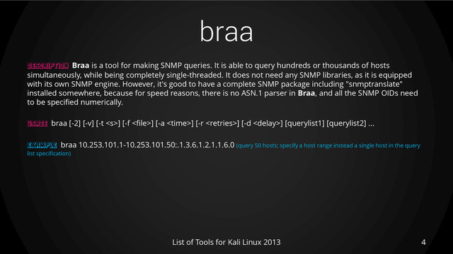 braa
4
List of Tools for Kali Linux 2013
DESCRIPTION Braa is a tool for making SNMP queries. It is able to query hundreds or thousands of hosts
simultaneously, while being completely single-threaded. It does not need any SNMP libraries, as it is equipped
with its own SNMP engine. However, it's good to have a complete SNMP package including "snmptranslate"
installed somewhere, because for speed reasons, there is no ASN.1 parser in Braa, and all the SNMP OIDs need
to be specified numerically.
USAGE braa [-2] [-v] [-t ] [-f ] [-a <time>] [-r ] [-d ] [querylist1] [querylist2] ...
EXAMPLE braa 10.253.101.1-10.253.101.50:.1.3.6.1.2.1.1.6.0 (query 50 hosts; specify a host range instead a single host in the query
list specification)
</time>
