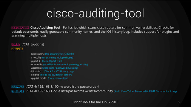 cisco-auditing-tool
5
List of Tools for Kali Linux 2013
DESCRIPTION Cisco Auditing Tool - Perl script which scans cisco routers for common vulnerabilities. Checks for
default passwords, easily guessable community names, and the IOS history bug. Includes support for plugins and
scanning multiple hosts.
USAGE ./CAT [options]
OPTIONS
-h hostname (for scanning single hosts)
-f hostfile (for scanning multiple hosts)
-p port # (default port is 23)
-w wordlist (wordlist for community name guessing)
-a passlist (wordlist for password guessing)
-i [ioshist] (Check for IOS History bug)
-l logfile (file to log to, default screen)
-q quiet mode (no screen output)
EXAMPLE ./CAT -h 192.168.1.100 -w wordlist -a passwords -i
EXAMPLE ./CAT -h 192.168.1.22 -a lists/passwords -w lists/community (Audit Cisco Telnet Password & SNMP Community String)
