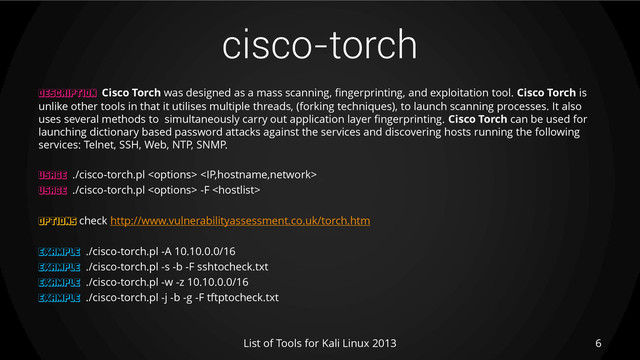 cisco-torch
6
List of Tools for Kali Linux 2013
DESCRIPTION Cisco Torch was designed as a mass scanning, fingerprinting, and exploitation tool. Cisco Torch is
unlike other tools in that it utilises multiple threads, (forking techniques), to launch scanning processes. It also
uses several methods to simultaneously carry out application layer fingerprinting. Cisco Torch can be used for
launching dictionary based password attacks against the services and discovering hosts running the following
services: Telnet, SSH, Web, NTP, SNMP.
USAGE ./cisco-torch.pl  
USAGE ./cisco-torch.pl  -F 
OPTIONS check http://www.vulnerabilityassessment.co.uk/torch.htm
EXAMPLE ./cisco-torch.pl -A 10.10.0.0/16
EXAMPLE ./cisco-torch.pl -s -b -F sshtocheck.txt
EXAMPLE ./cisco-torch.pl -w -z 10.10.0.0/16
EXAMPLE ./cisco-torch.pl -j -b -g -F tftptocheck.txt
