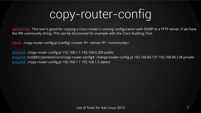 copy-router-config
7
List of Tools for Kali Linux 2013
DESCRIPTION This tool is good for copying a Cisco router's running configuration with SNMP to a TFTP server, if we have
the RW community string. This can be discovered for example with the Cisco Auditing Tool.
USAGE ./copy-router-config.pl [config]   
EXAMPLE ./copy-router-config.pl 192.168.1.1 192.168.0.200 public
EXAMPLE root@bt:/pentest/cisco/copy-router-config# ./merge-router-config.pl 192.168.80.137 192.168.80.128 private
EXAMPLE ./copy-router-config.pl 192.168.1.1 192.168.1.5 datest
