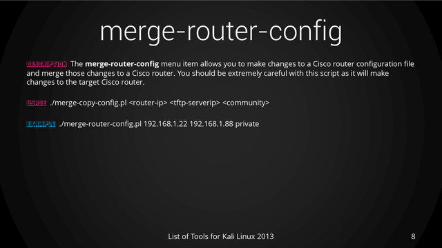 merge-router-config
8
List of Tools for Kali Linux 2013
DESCRIPTION The merge-router-config menu item allows you to make changes to a Cisco router configuration file
and merge those changes to a Cisco router. You should be extremely careful with this script as it will make
changes to the target Cisco router.
USAGE ./merge-copy-config.pl   
EXAMPLE ./merge-router-config.pl 192.168.1.22 192.168.1.88 private

