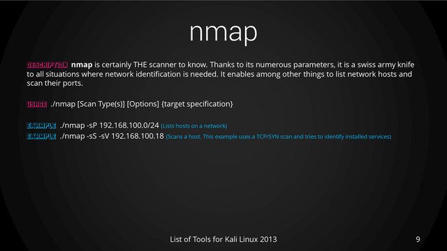 nmap
9
List of Tools for Kali Linux 2013
DESCRIPTION nmap is certainly THE scanner to know. Thanks to its numerous parameters, it is a swiss army knife
to all situations where network identification is needed. It enables among other things to list network hosts and
scan their ports.
USAGE ./nmap [Scan Type(s)] [Options] {target specification}
EXAMPLE ./nmap -sP 192.168.100.0/24 (Lists hosts on a network)
EXAMPLE ./nmap -sS -sV 192.168.100.18 (Scans a host. This example uses a TCP/SYN scan and tries to identify installed services)
