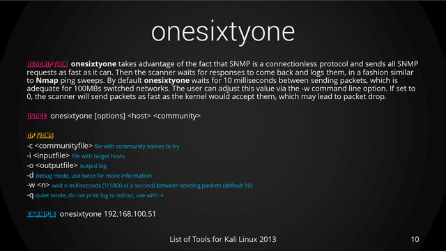onesixtyone
10
List of Tools for Kali Linux 2013
DESCRIPTION onesixtyone takes advantage of the fact that SNMP is a connectionless protocol and sends all SNMP
requests as fast as it can. Then the scanner waits for responses to come back and logs them, in a fashion similar
to Nmap ping sweeps. By default onesixtyone waits for 10 milliseconds between sending packets, which is
adequate for 100MBs switched networks. The user can adjust this value via the -w command line option. If set to
0, the scanner will send packets as fast as the kernel would accept them, which may lead to packet drop.
USAGE onesixtyone [options]  
OPTIONS
-c  file with community names to try
-i  file with target hosts
-o  output log
-d debug mode, use twice for more information
-w  wait n milliseconds (1/1000 of a second) between sending packets (default 10)
-q quiet mode, do not print log to stdout, use with –l
EXAMPLE onesixtyone 192.168.100.51
