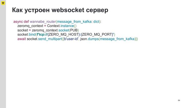 Как устроен websocket сервер
84
async def wannabe_router(message_from_kafka: dict):
zeromq_context = Context.instance()
socket = zeromq_context.socket(PUB)
socket.bind(f'tcp://{ZERO_MQ_HOST}:{ZERO_MQ_PORT}')
await socket.send_multipart([b'user-id', json.dumps(message_from_kafka)])
