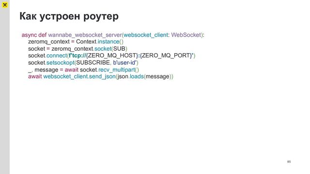 Как устроен роутер
85
async def wannabe_websocket_server(websocket_client: WebSocket):
zeromq_context = Context.instance()
socket = zeromq_context.socket(SUB)
socket.connect(f'tcp://{ZERO_MQ_HOST}:{ZERO_MQ_PORT}')
socket.setsockopt(SUBSCRIBE, b'user-id')
_, message = await socket.recv_multipart()
await websocket_client.send_json(json.loads(message))
