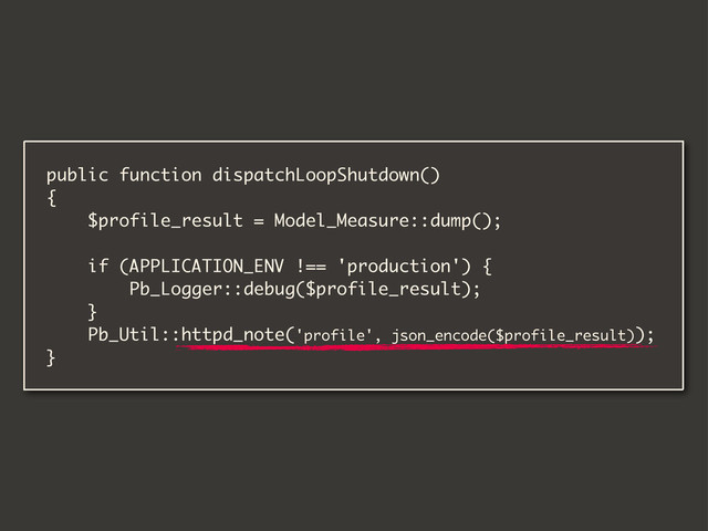 public function dispatchLoopShutdown()
{
$profile_result = Model_Measure::dump();
if (APPLICATION_ENV !== 'production') {
Pb_Logger::debug($profile_result);
}
Pb_Util::httpd_note('profile', json_encode($profile_result));
}
