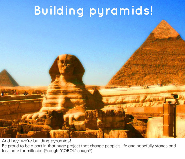 You're building pyramids!
Building pyramids!
And hey: we're building pyramids!
Be proud to be a part in that huge project that change people's life and hopefully stands and
fascinate for millenia! (*cough "COBOL" cough*)
