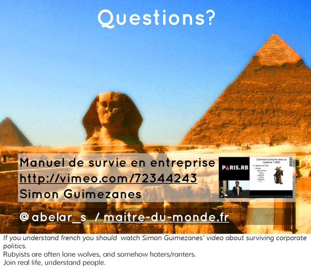 You're building pyramids!
Questions?
Manuel de survie en entreprise
http://vimeo.com/72344243
Simon Guimezanes
@abelar_s / maitre-du-monde.fr
If you understand french you should watch Simon Guimezanes' video about surviving corporate
politics.
Rubyists are often lone wolves, and somehow haters/ranters.
Join real life, understand people.
