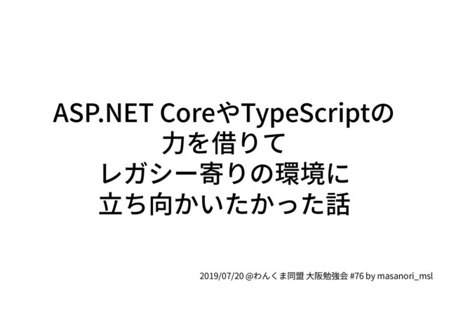 ASP.NET CoreやTypeScriptの
力を借りて
レガシー寄りの環境に
立ち向かいたかった話
2019/07/20 @わんくま同盟 大阪勉強会 #76 by masanori_msl

