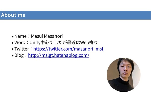About me
 Name：Masui Masanori
 Work：Unity中心でしたが最近はWeb寄り
 Twitter：https://twitter.com/masanori_msl
 Blog：http://mslgt.hatenablog.com/
