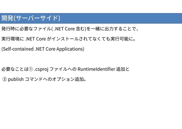 開発(サーバーサイド)
発行時に必要なファイル( .NET Core 含む)を一緒に出力することで、
実行環境に .NET Core がインストールされてなくても実行可能に。
(Self-contained .NET Core Applications)
必要なことは① .csproj ファイルへの RuntimeIdentifier 追加と
② publish コマンドへのオプション追加。

