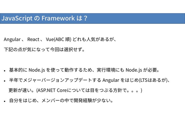 JavaScript の Framework は？
Angular 、 React 、 Vue(ABC 順) どれも人気があるが、
下記の点が気になって今回は選択せず。

基本的に Node.js を使って動作するため、実行環境にも Node.js が必要。

半年でメジャーバージョンアップデートする Angular をはじめ(LTSはあるが)、
更新が速い。(ASP.NET Coreについては目をつぶる方針で。。。)

自分をはじめ、メンバーの中で開発経験が少ない。
