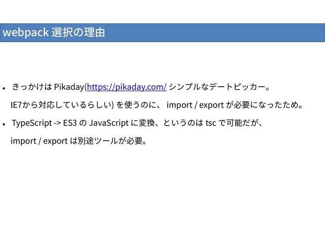 webpack 選択の理由

きっかけは Pikaday(https://pikaday.com/ シンプルなデートピッカー。
IE7から対応しているらしい) を使うのに、 import / export が必要になったため。

TypeScript -> ES3 の JavaScript に変換、というのは tsc で可能だが、
import / export は別途ツールが必要。
