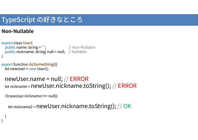 TypeScript の好きなところ
Non-Nullable
export class User{
public name: string = “”; // Non-Nullable
public nickname: string| null = null; // Nullable
}
export function doSomething(){
let newUser = new User();
newUser.name = null; // ERROR
let nickname = newUser.nickname.toString(); // ERROR
if(newUser.nickname !== null){
let nickname2 = newUser.nickname.toString(); // OK
}
}
