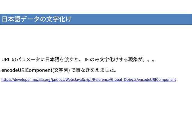 日本語データの文字化け
URL のパラメータに日本語を渡すと、 IE のみ文字化けする現象が。。。
encodeURIComponent(文字列) で事なきをえました。
https://developer.mozilla.org/ja/docs/Web/JavaScript/Reference/Global_Objects/encodeURIComponent
