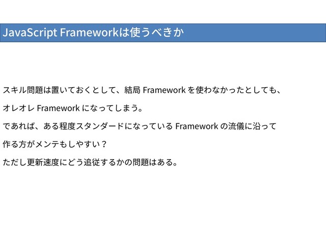 JavaScript Frameworkは使うべきか
スキル問題は置いておくとして、結局 Framework を使わなかったとしても、
オレオレ Framework になってしまう。
であれば、ある程度スタンダードになっている Framework の流儀に沿って
作る方がメンテもしやすい？
ただし更新速度にどう追従するかの問題はある。
