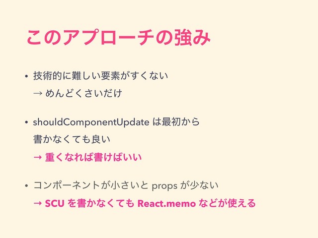 ͜ͷΞϓϩʔνͷڧΈ
• ٕज़తʹ೉͍͠ཁૉ͕͘͢ͳ͍ 
ˠ ΊΜͲ͍͚ͩ͘͞
• shouldComponentUpdate ͸࠷ॳ͔Β 
ॻ͔ͳͯ͘΋ྑ͍ 
→ ॏ͘ͳΕ͹ॻ͚͹͍͍
• ίϯϙʔωϯτ͕খ͍͞ͱ props ͕গͳ͍ 
→ SCU Λॻ͔ͳͯ͘΋ React.memo ͳͲ͕࢖͑Δ
