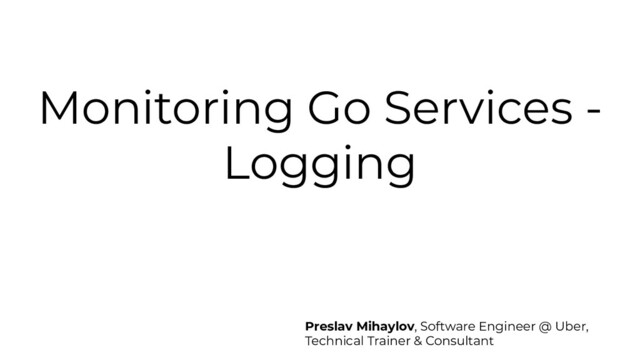 Monitoring Go Services -
Logging
Preslav Mihaylov, Software Engineer @ Uber,
Technical Trainer & Consultant

