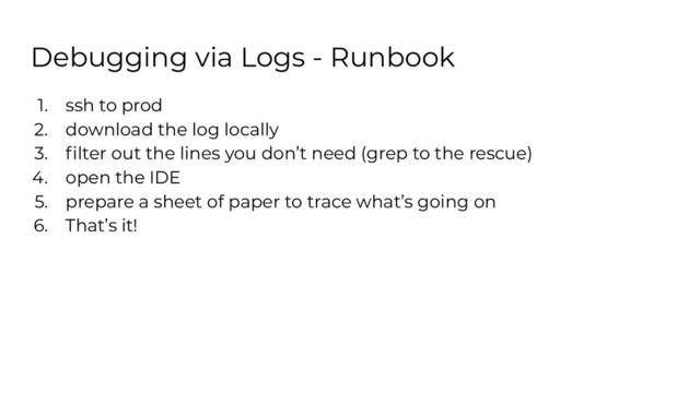 Debugging via Logs - Runbook
1. ssh to prod
2. download the log locally
3. ﬁlter out the lines you don’t need (grep to the rescue)
4. open the IDE
5. prepare a sheet of paper to trace what’s going on
6. That’s it!
