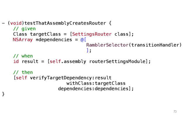 73
- (void)testThatAssemblyCreatesRouter {
// given
Class targetClass = [SettingsRouter class];
NSArray *dependencies = @[
RamblerSelector(transitionHandler)
];
// when
id result = [self.assembly routerSettingsModule];
// then
[self verifyTargetDependency:result
withClass:targetClass
dependencies:dependencies];
}
