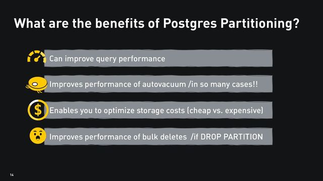 14
What are the benefits of Postgres Partitioning?
Can improve query performance
Improves performance of bulk deletes /if DROP PARTITION
Improves performance of autovacuum /in so many cases!!
Enables you to optimize storage costs (cheap vs. expensive)

