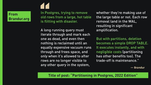 In Postgres, trying to remove
old rows from a large, hot table
is flitting with disaster.
A long running query must
iterate through and mark each
one as dead, and even then
nothing is reclaimed until an
equally expensive vacuum runs
through and frees space, and
only when it's allowed to after
rows are no longer visible to
any other query in the system,
“
— Brandur
whether they're making use of
the large table or not. Each row
removal land in the WAL,
resulting in significant
amplification.
But with partitions, deletion
becomes a simple DROP TABLE.
It executes instantly, and with
negligible costs (partitioning
has other benefits too). The
trade-off is maintenance."
From
Brandur.org
Title of post: “Partitioning in Postgres, 2022 Edition”
