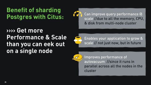 35
Benefit of sharding
Postgres with Citus:
>>>> Get more
Performance & Scale
than you can eek out
on a single node
Can improve query performance @
scale //due to all the memory, CPU,
& disk from multi-node cluster
Enables your application to grow &
scale // not just now, but in future
Improves performance of
autovacuum //since it runs in
parallel across all the nodes in the
cluster
