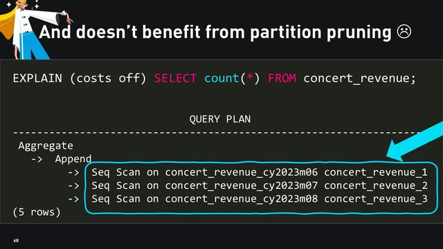 68
And doesn’t benefit from partition pruning 
EXPLAIN (costs off) SELECT count(*) FROM concert_revenue;
QUERY PLAN
---------------------------------------------------------------------
Aggregate
-> Append
-> Seq Scan on concert_revenue_cy2023m06 concert_revenue_1
-> Seq Scan on concert_revenue_cy2023m07 concert_revenue_2
-> Seq Scan on concert_revenue_cy2023m08 concert_revenue_3
(5 rows)
