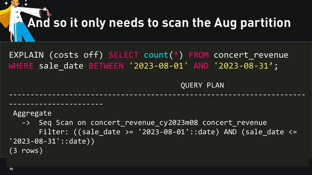 70
And so it only needs to scan the Aug partition
EXPLAIN (costs off) SELECT count(*) FROM concert_revenue
WHERE sale_date BETWEEN '2023-08-01' AND '2023-08-31’;
QUERY PLAN
---------------------------------------------------------------------
----------------------
Aggregate
-> Seq Scan on concert_revenue_cy2023m08 concert_revenue
Filter: ((sale_date >= '2023-08-01'::date) AND (sale_date <=
'2023-08-31'::date))
(3 rows)
