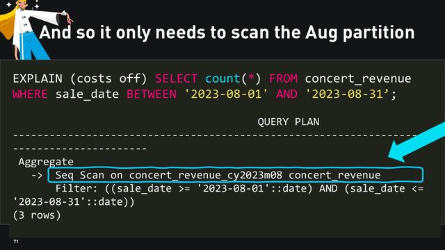71
And so it only needs to scan the Aug partition
EXPLAIN (costs off) SELECT count(*) FROM concert_revenue
WHERE sale_date BETWEEN '2023-08-01' AND '2023-08-31’;
QUERY PLAN
---------------------------------------------------------------------
----------------------
Aggregate
-> Seq Scan on concert_revenue_cy2023m08 concert_revenue
Filter: ((sale_date >= '2023-08-01'::date) AND (sale_date <=
'2023-08-31'::date))
(3 rows)
