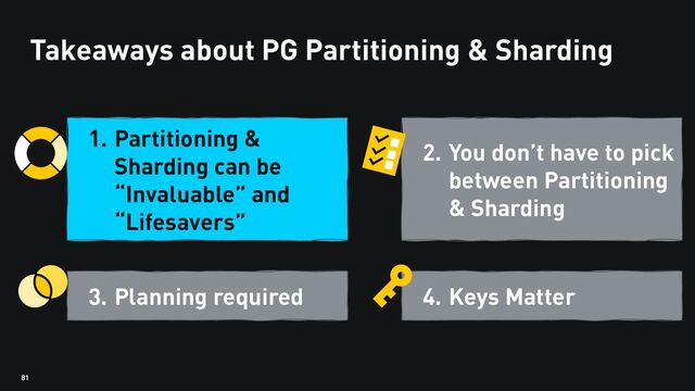 81
Takeaways about PG Partitioning & Sharding
1. Partitioning &
Sharding can be
“Invaluable” and
“Lifesavers”
3. Planning required
2. You don’t have to pick
between Partitioning
& Sharding
4. Keys Matter
