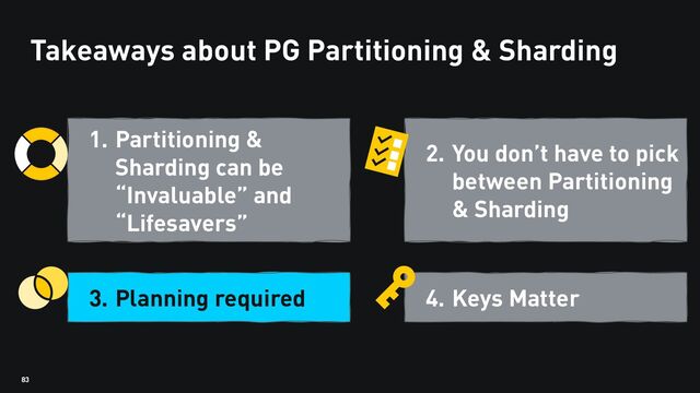 83
Takeaways about PG Partitioning & Sharding
1. Partitioning &
Sharding can be
“Invaluable” and
“Lifesavers”
3. Planning required
2. You don’t have to pick
between Partitioning
& Sharding
4. Keys Matter
