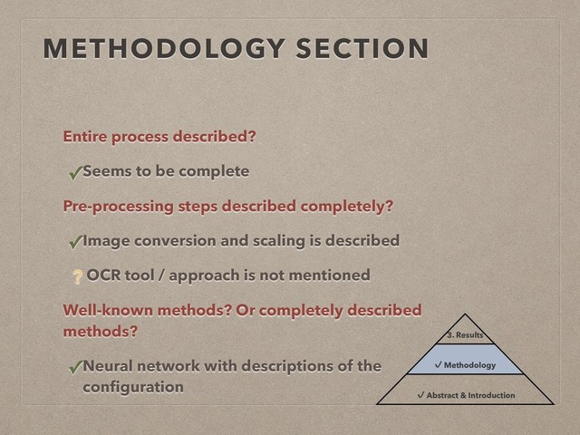 METHODOLOGY SECTION
Entire process described?
✓Seems to be complete
Pre-processing steps described completely?
✓Image conversion and scaling is described
? OCR tool / approach is not mentioned
Well-known methods? Or completely described
methods?
✓Neural network with descriptions of the
conﬁguration
3. Results
✔ Methodology
✔ Abstract & Introduction
