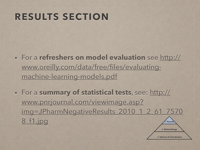 RESULTS SECTION
• For a refreshers on model evaluation see http://
www.oreilly.com/data/free/ﬁles/evaluating-
machine-learning-models.pdf
• For a summary of statistical tests, see: http://
www.pnrjournal.com/viewimage.asp?
img=JPharmNegativeResults_2010_1_2_61_7570
8_f1.jpg ✔ Results
✔ Methodology
✔ Abstract & Introduction
