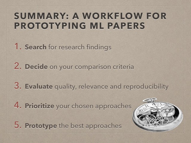 SUMMARY: A WORKFLOW FOR
PROTOTYPING ML PAPERS
1. Search for research ﬁndings
2. Decide on your comparison criteria
3. Evaluate quality, relevance and reproducibility
4. Prioritize your chosen approaches
5. Prototype the best approaches
