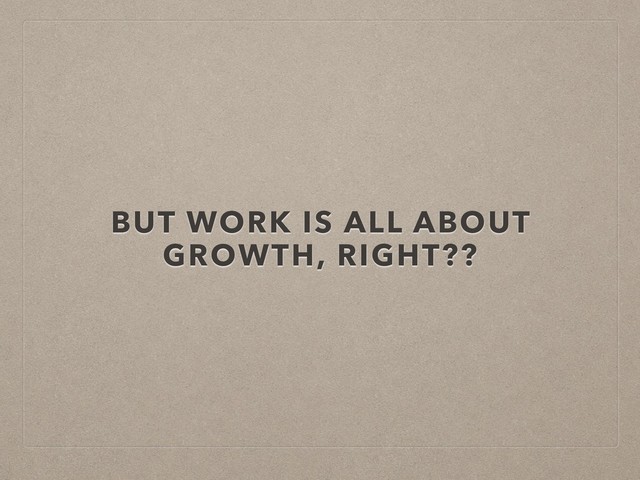 BUT WORK IS ALL ABOUT
GROWTH, RIGHT??
