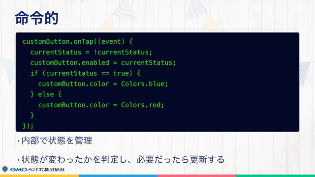 ໋ྩత
customButton.onTap((event) {
currentStatus = !currentStatus;
customButton.enabled = currentStatus;
if (currentStatus == true) {
customButton.color = Colors.blue;
} else {
customButton.color = Colors.red;
}
});
w಺෦Ͱঢ়ଶΛ؅ཧ
wঢ়ଶ͕มΘ͔ͬͨΛ൑ఆ͠ɺඞཁͩͬͨΒߋ৽͢Δ
