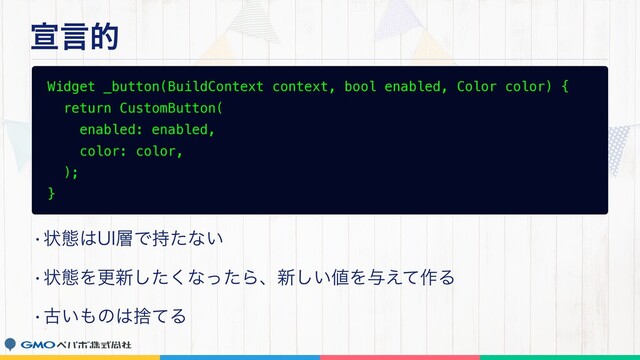 એݴత
Widget _button(BuildContext context, bool enabled, Color color) {
return CustomButton(
enabled: enabled,
color: color,
);
}
wঢ়ଶ͸6*૚Ͱ࣋ͨͳ͍
wঢ়ଶΛߋ৽ͨ͘͠ͳͬͨΒɺ৽͍͠஋Λ༩͑ͯ࡞Δ
wݹ͍΋ͷ͸ࣺͯΔ
