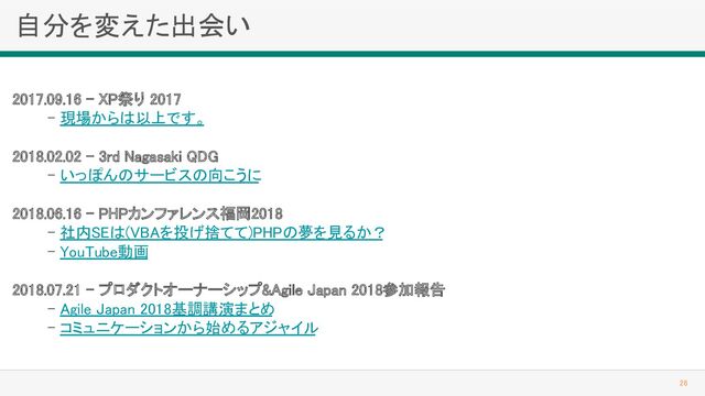 自分を変えた出会い 
26 
2017.09.16 - XP祭り 2017 
- 現場からは以上です。 
 
2018.02.02 - 3rd Nagasaki QDG 
- いっぽんのサービスの向こうに 
 
2018.06.16 - PHPカンファレンス福岡2018
 
- 社内SEは(VBAを投げ捨てて)PHPの夢を見るか？
 
- YouTube動画 
 
2018.07.21 - プロダクトオーナーシップ&Agile Japan 2018参加報告
 
- Agile Japan 2018基調講演まとめ
 
- コミュニケーションから始めるアジャイル
 
