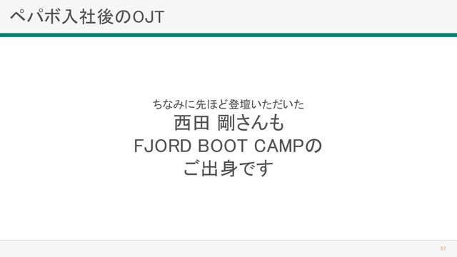 ペパボ入社後のOJT 
57 
ちなみに先ほど登壇いただいた 
西田 剛さんも 
FJORD BOOT CAMPの 
ご出身です 
